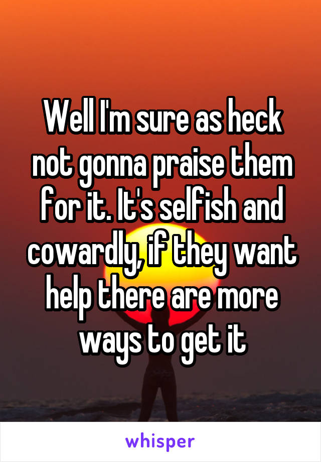 Well I'm sure as heck not gonna praise them for it. It's selfish and cowardly, if they want help there are more ways to get it