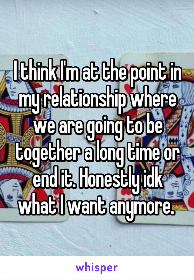 I think I'm at the point in my relationship where we are going to be together a long time or end it. Honestly idk what I want anymore. 