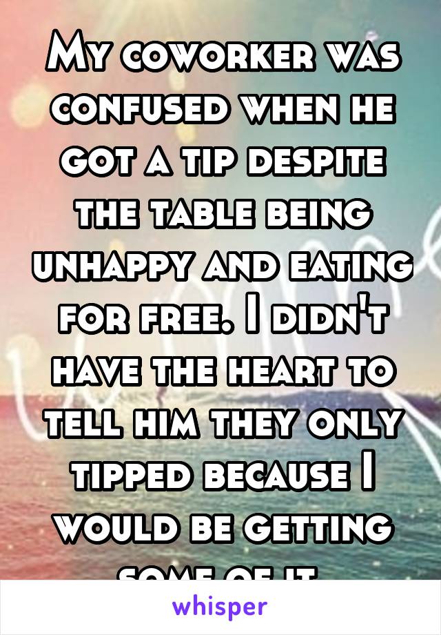 My coworker was confused when he got a tip despite the table being unhappy and eating for free. I didn't have the heart to tell him they only tipped because I would be getting some of it.