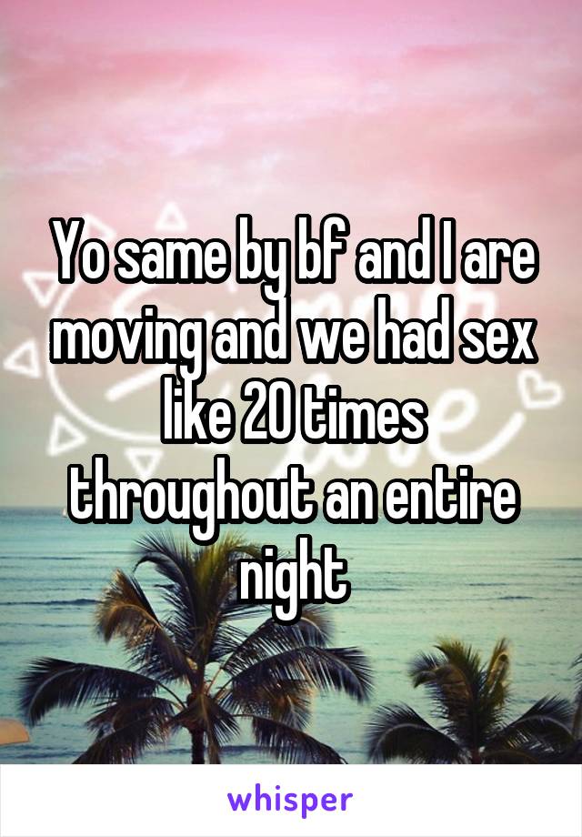Yo same by bf and I are moving and we had sex like 20 times throughout an entire night