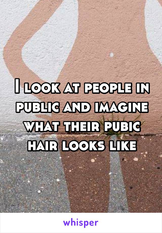 I look at people in public and imagine what their pubic hair looks like