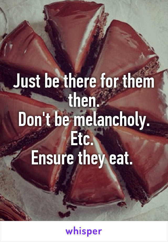 Just be there for them then.
Don't be melancholy. Etc. 
Ensure they eat. 