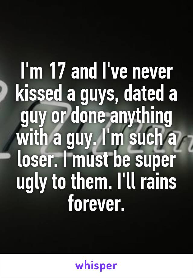 I'm 17 and I've never kissed a guys, dated a guy or done anything with a guy. I'm such a loser. I must be super ugly to them. I'll rains forever.