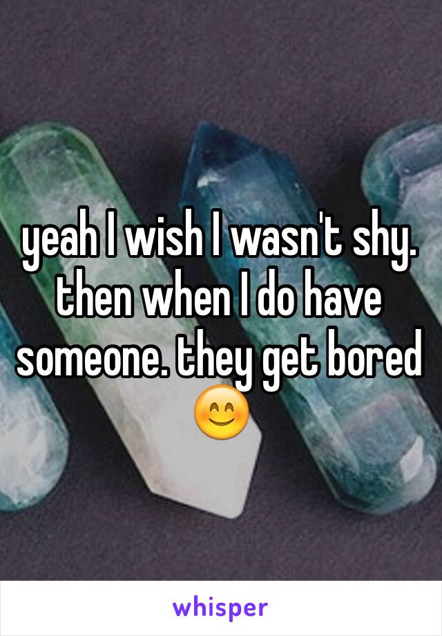 yeah I wish I wasn't shy. then when I do have someone. they get bored 😊