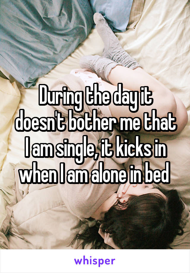 During the day it doesn't bother me that I am single, it kicks in when I am alone in bed 