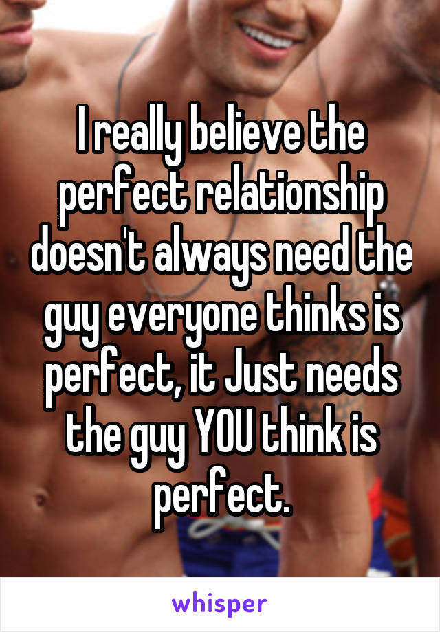 I really believe the perfect relationship doesn't always need the guy everyone thinks is perfect, it Just needs the guy YOU think is perfect.