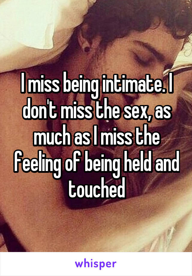 I miss being intimate. I don't miss the sex, as much as I miss the feeling of being held and touched