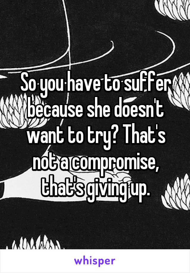 So you have to suffer because she doesn't want to try? That's not a compromise, that's giving up.