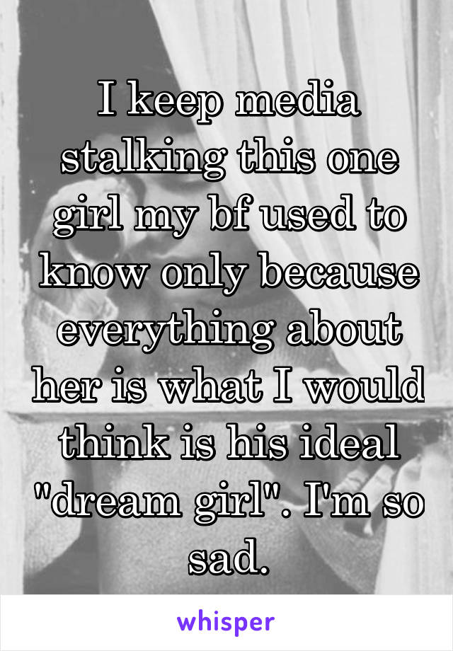 I keep media stalking this one girl my bf used to know only because everything about her is what I would think is his ideal "dream girl". I'm so sad.