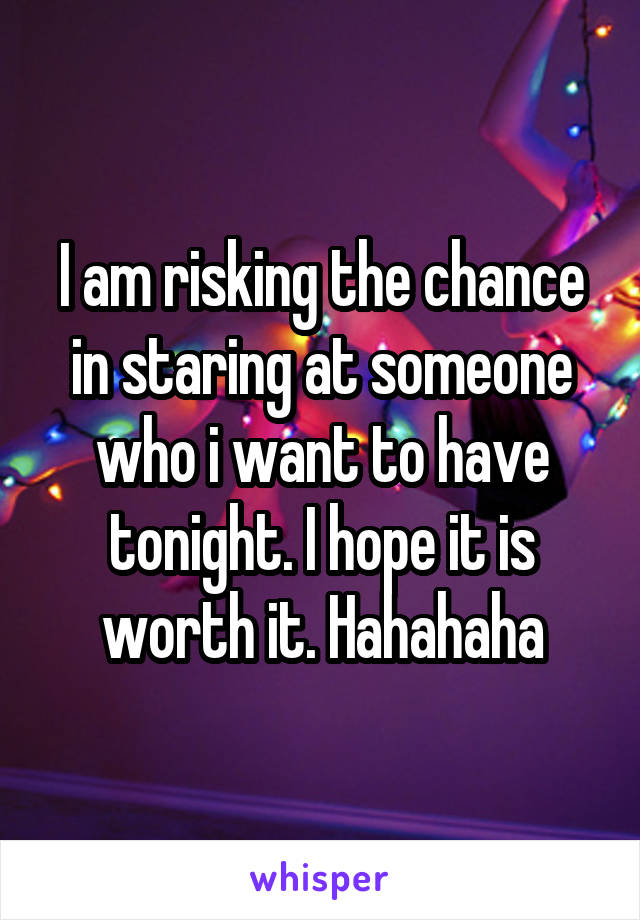 I am risking the chance in staring at someone who i want to have tonight. I hope it is worth it. Hahahaha