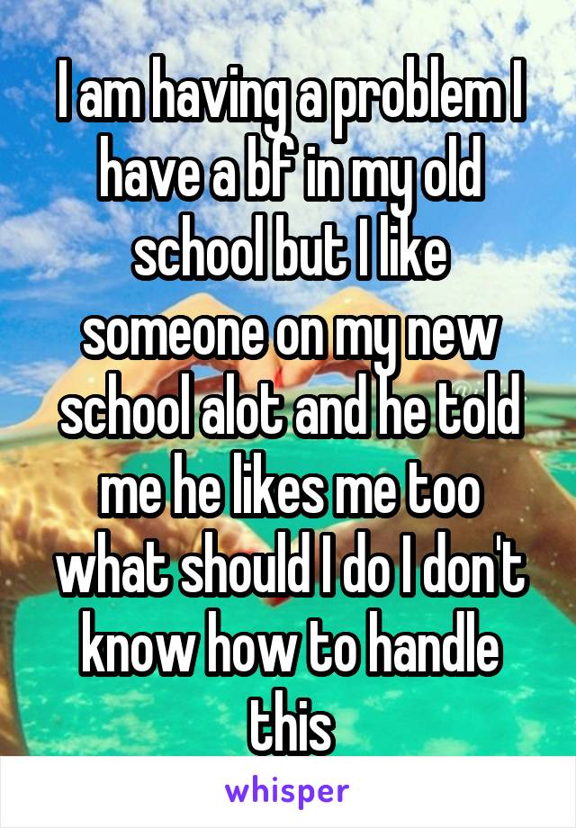 I am having a problem I have a bf in my old school but I like someone on my new school alot and he told me he likes me too what should I do I don't know how to handle this