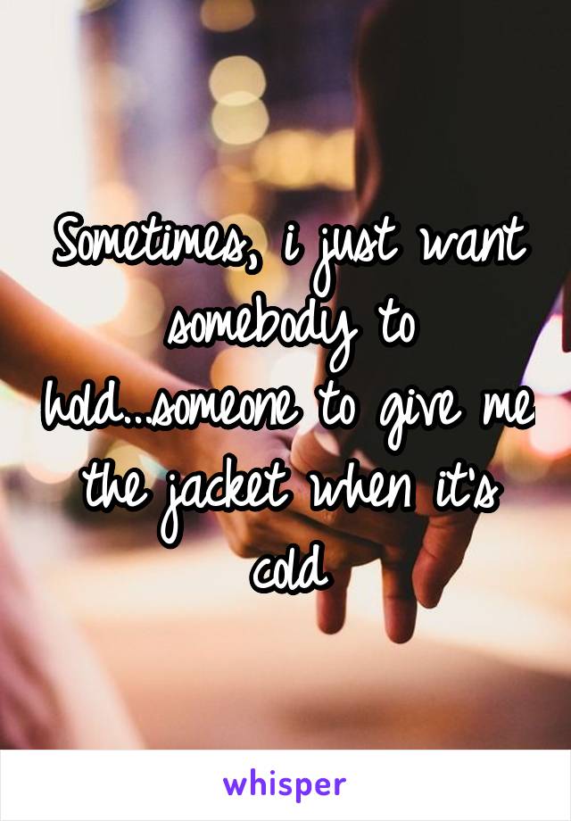 Sometimes, i just want somebody to hold...someone to give me the jacket when it's cold