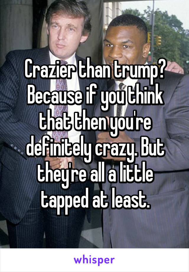 Crazier than trump? Because if you think that then you're definitely crazy. But they're all a little tapped at least.
