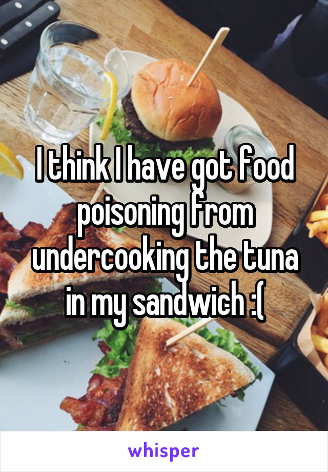 I think I have got food poisoning from undercooking the tuna in my sandwich :(