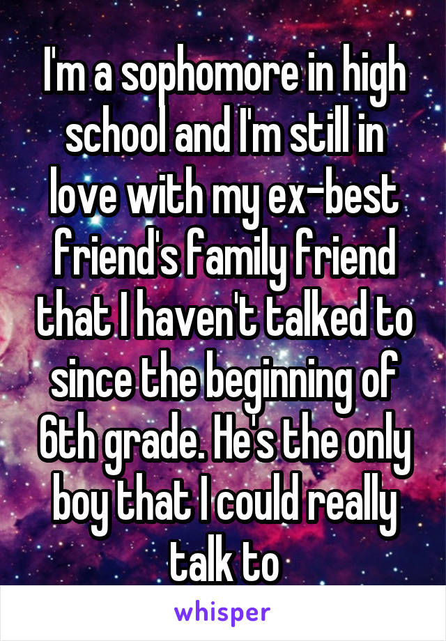 I'm a sophomore in high school and I'm still in love with my ex-best friend's family friend that I haven't talked to since the beginning of 6th grade. He's the only boy that I could really talk to