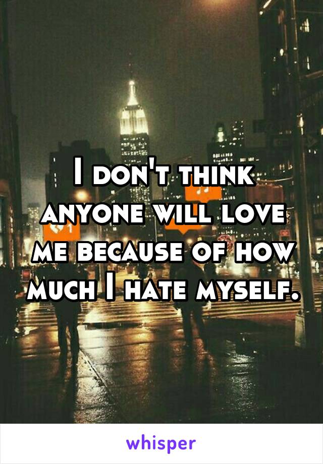 I don't think anyone will love me because of how much I hate myself.