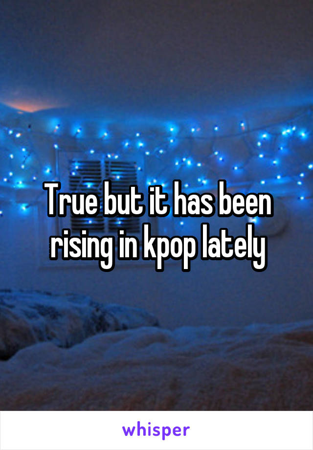True but it has been rising in kpop lately
