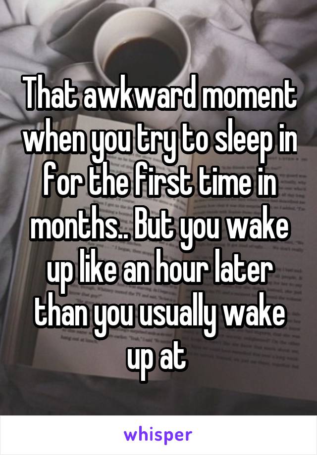 That awkward moment when you try to sleep in for the first time in months.. But you wake up like an hour later than you usually wake up at 