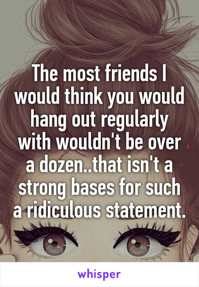 The most friends I would think you would hang out regularly with wouldn't be over a dozen..that isn't a strong bases for such a ridiculous statement.