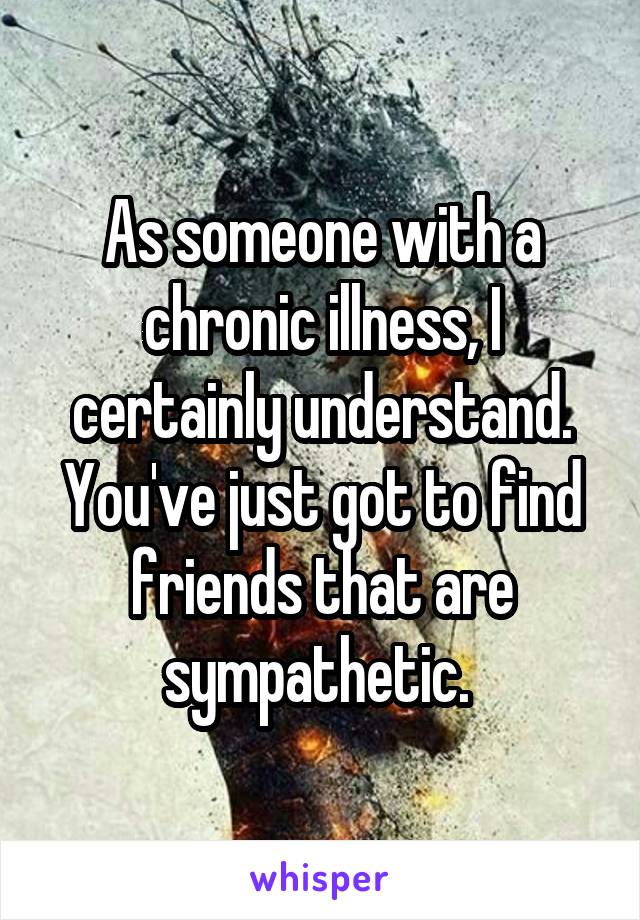 As someone with a chronic illness, I certainly understand. You've just got to find friends that are sympathetic. 