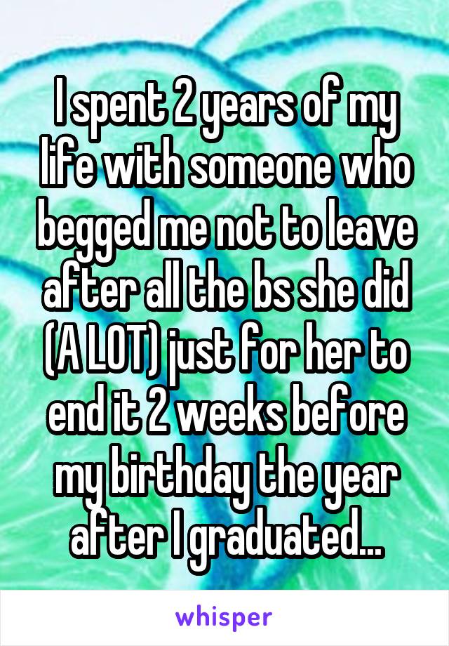 I spent 2 years of my life with someone who begged me not to leave after all the bs she did (A LOT) just for her to end it 2 weeks before my birthday the year after I graduated...