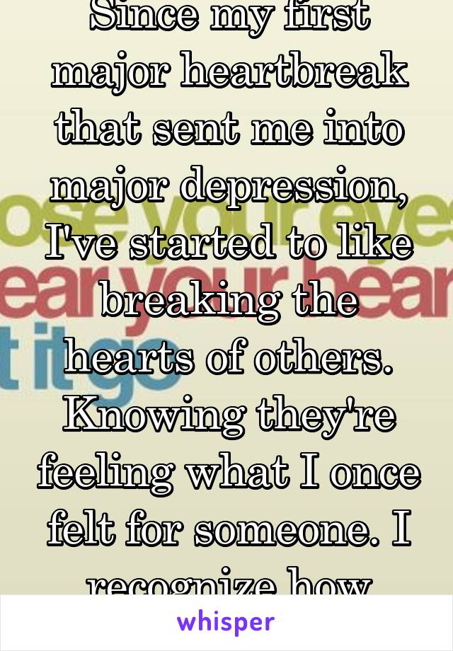 Since my first major heartbreak that sent me into major depression, I've started to like breaking the hearts of others. Knowing they're feeling what I once felt for someone. I recognize how awful I am