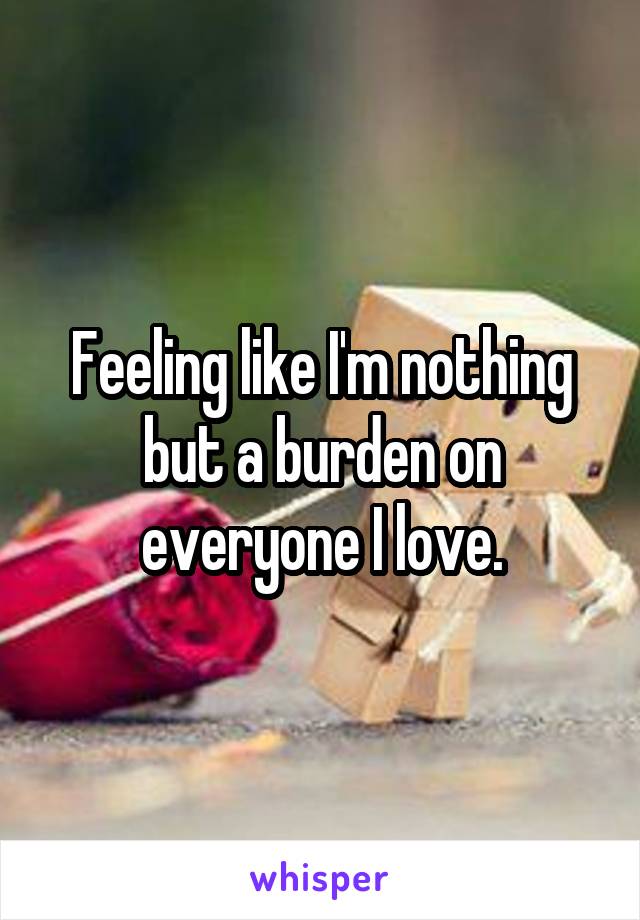 Feeling like I'm nothing but a burden on everyone I love.