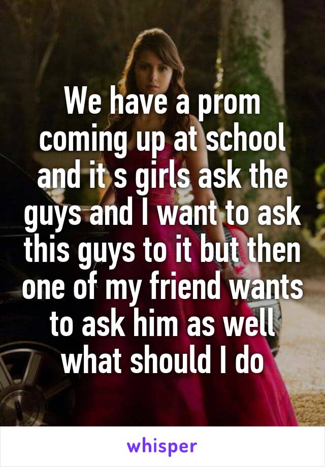 We have a prom coming up at school and it s girls ask the guys and I want to ask this guys to it but then one of my friend wants to ask him as well what should I do