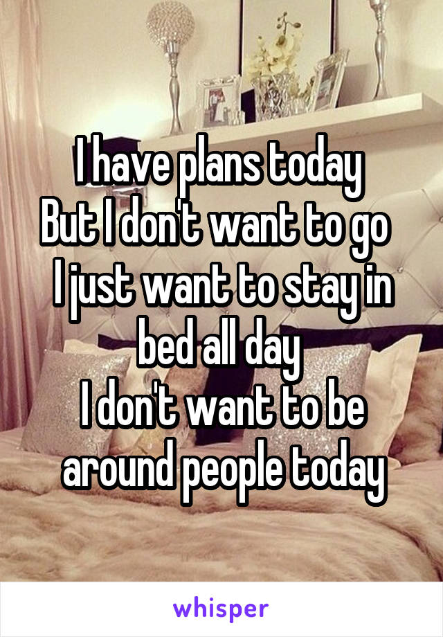 I have plans today 
But I don't want to go  
I just want to stay in bed all day 
I don't want to be around people today