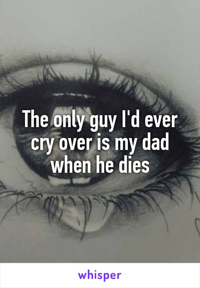 The only guy I'd ever cry over is my dad when he dies