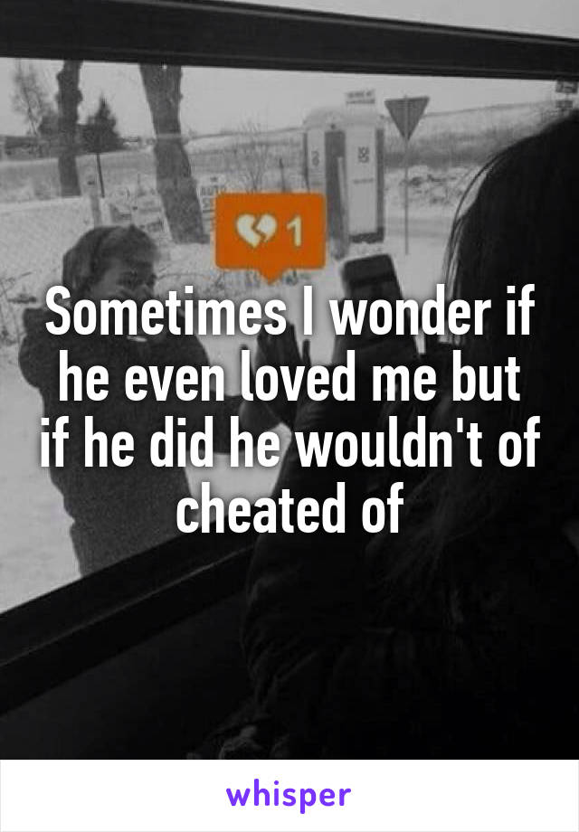 Sometimes I wonder if he even loved me but if he did he wouldn't of cheated of