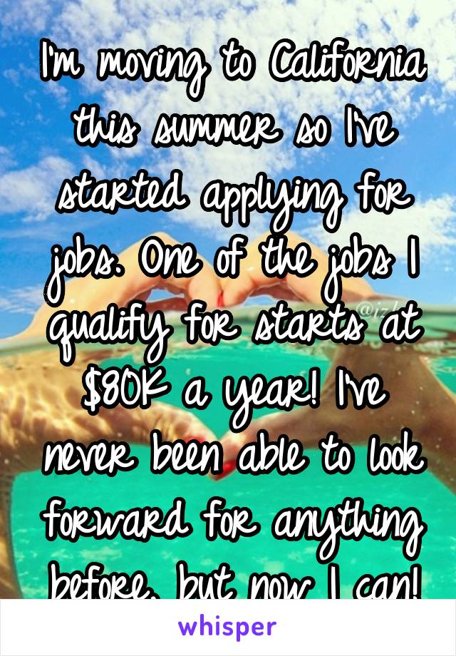 I'm moving to California this summer so I've started applying for jobs. One of the jobs I qualify for starts at $80K a year! I've never been able to look forward for anything before, but now I can!