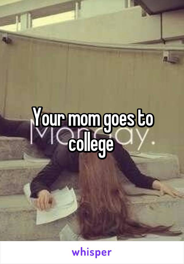 Your mom goes to college 