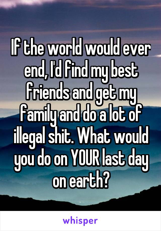 If the world would ever end, I'd find my best friends and get my family and do a lot of illegal shit. What would you do on YOUR last day on earth?