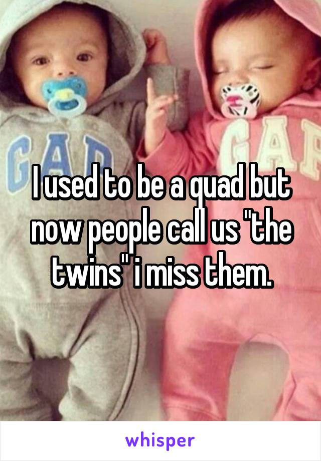 I used to be a quad but now people call us "the twins" i miss them.