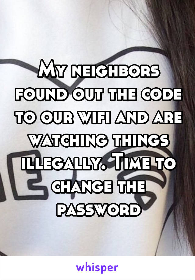 My neighbors found out the code to our wifi and are watching things illegally. Time to change the password