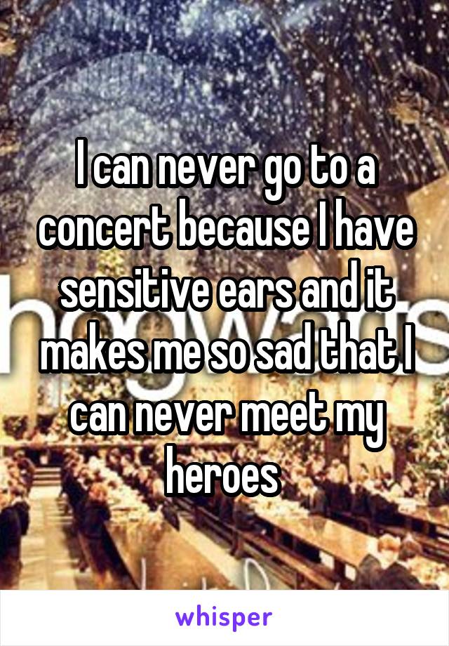 I can never go to a concert because I have sensitive ears and it makes me so sad that I can never meet my heroes 