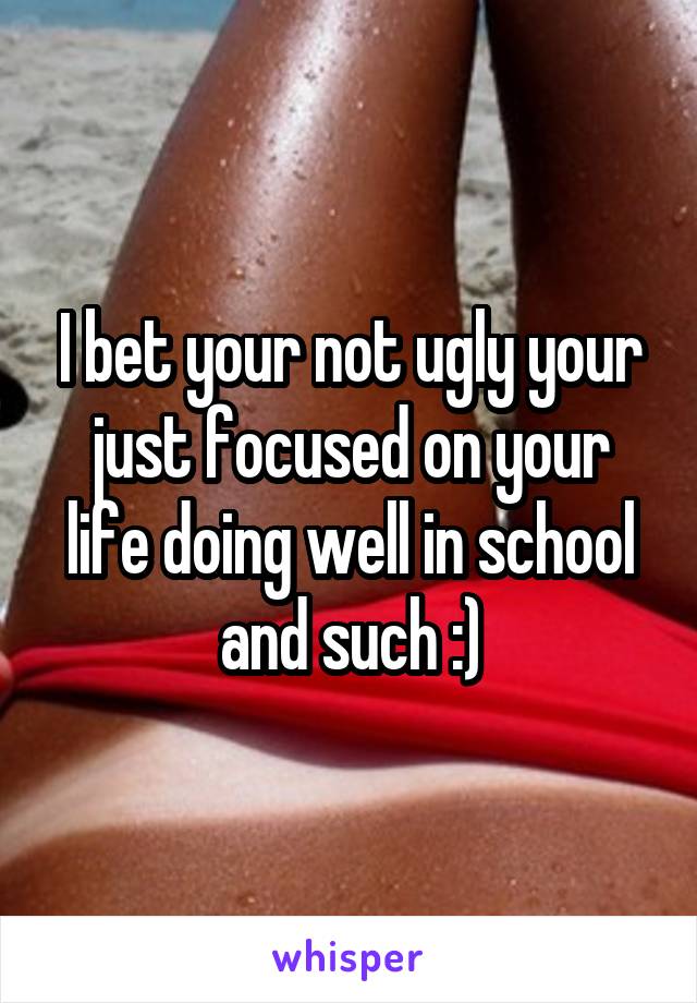 I bet your not ugly your just focused on your life doing well in school and such :)