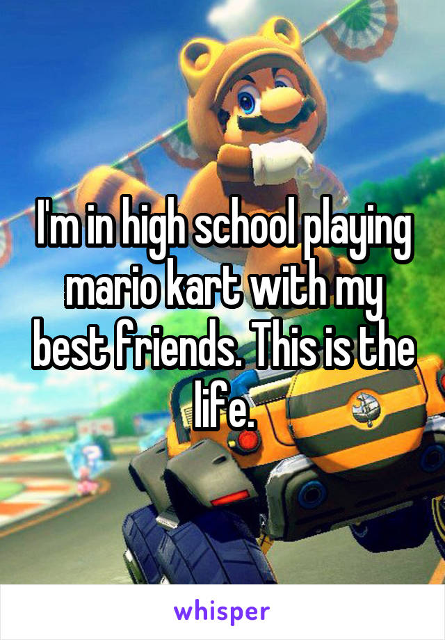 I'm in high school playing mario kart with my best friends. This is the life.