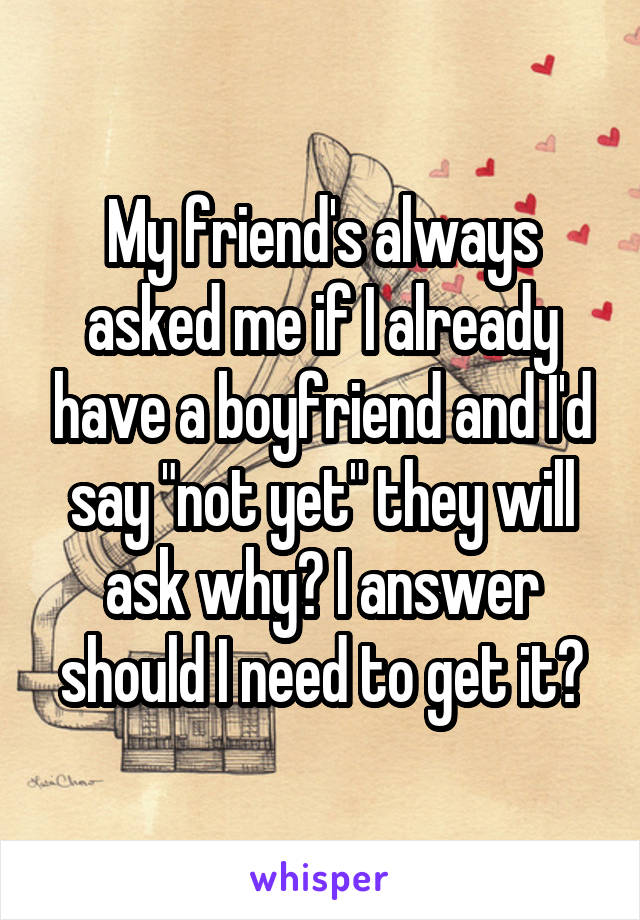 My friend's always asked me if I already have a boyfriend and I'd say "not yet" they will ask why? I answer should I need to get it?