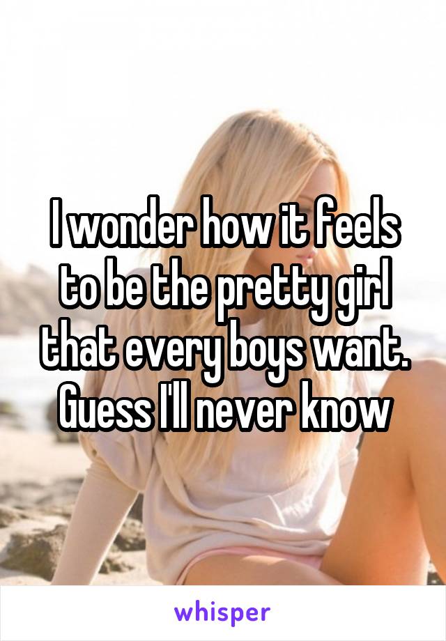 I wonder how it feels to be the pretty girl that every boys want. Guess I'll never know