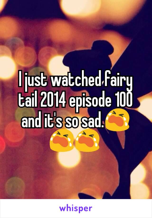 I just watched fairy tail 2014 episode 100 and it's so sad.😭😭😭 