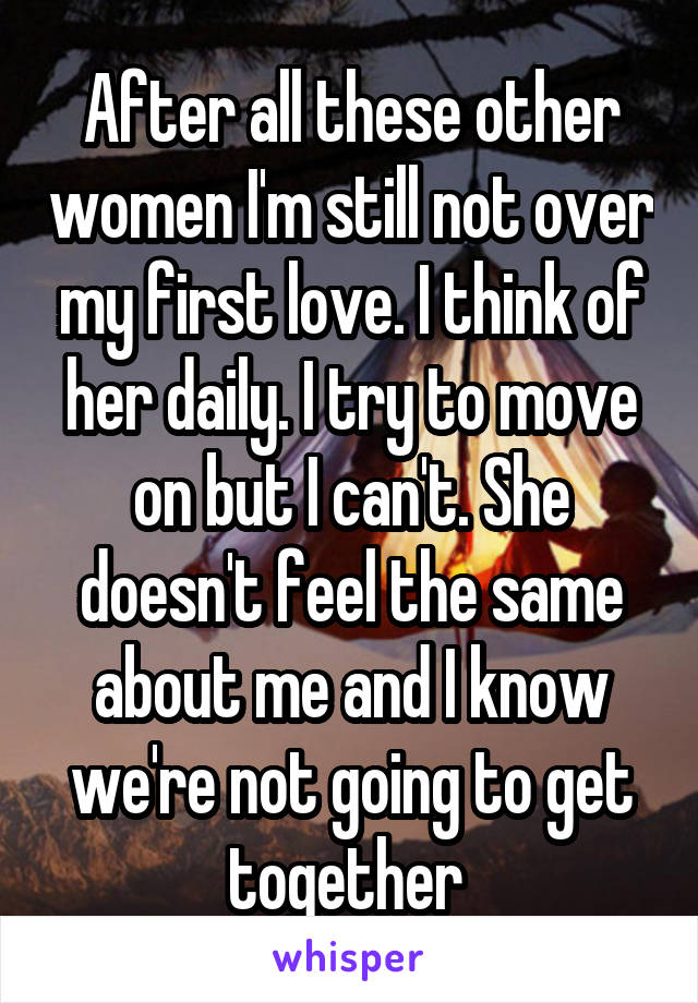 After all these other women I'm still not over my first love. I think of her daily. I try to move on but I can't. She doesn't feel the same about me and I know we're not going to get together 