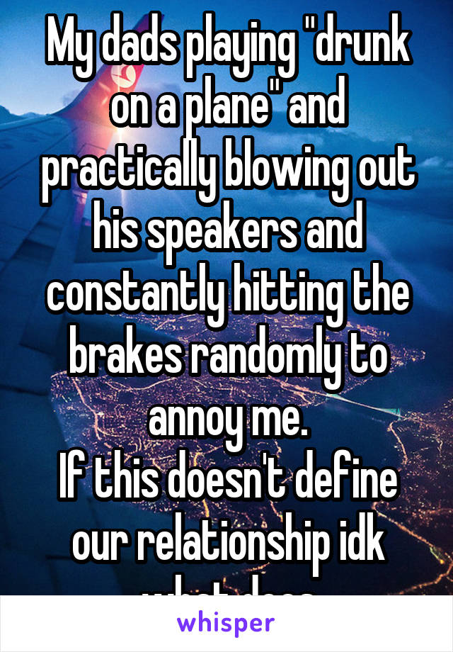 My dads playing "drunk on a plane" and practically blowing out his speakers and constantly hitting the brakes randomly to annoy me.
If this doesn't define our relationship idk what does