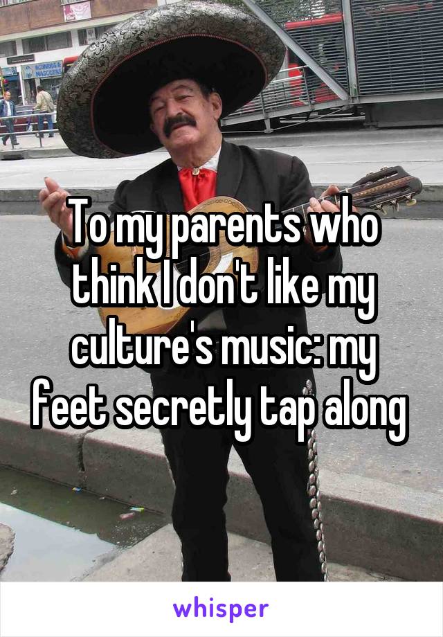 To my parents who think I don't like my culture's music: my feet secretly tap along 