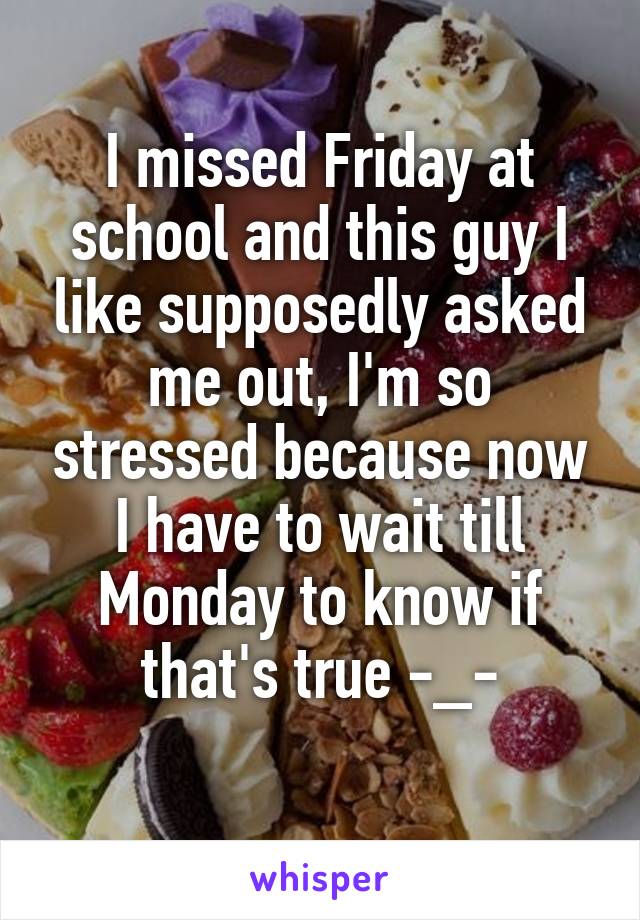 I missed Friday at school and this guy I like supposedly asked me out, I'm so stressed because now I have to wait till Monday to know if that's true -_-
