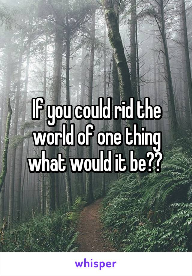 If you could rid the world of one thing what would it be?? 