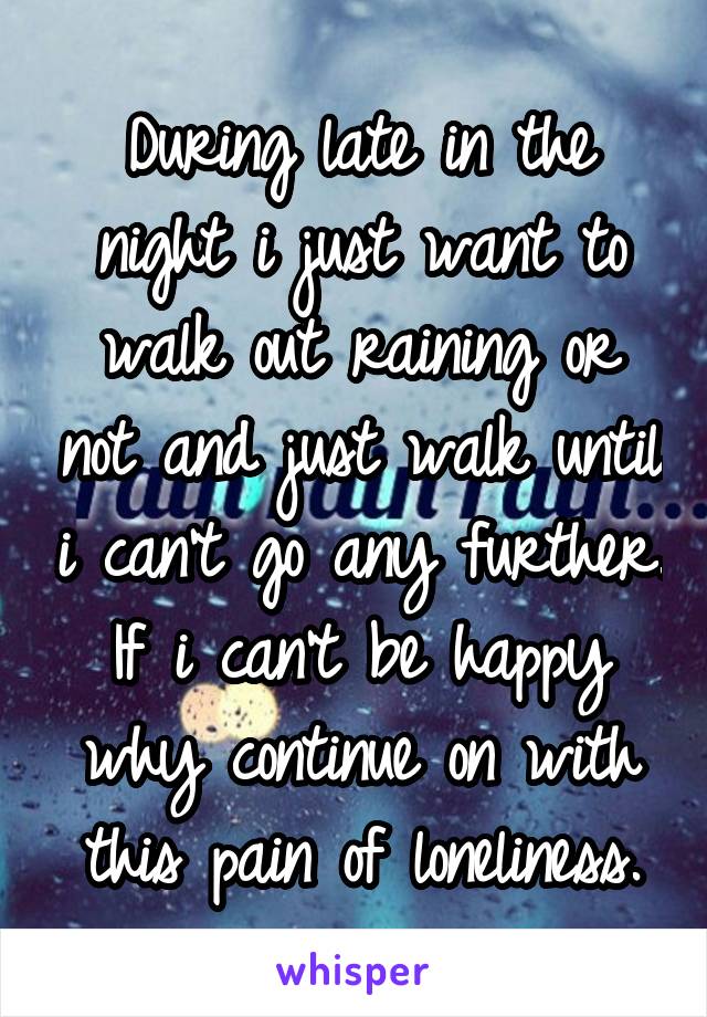 During late in the night i just want to walk out raining or not and just walk until i can't go any further. If i can't be happy why continue on with this pain of loneliness.