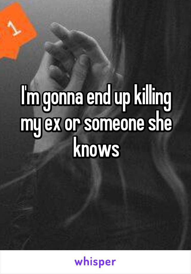 I'm gonna end up killing my ex or someone she knows
