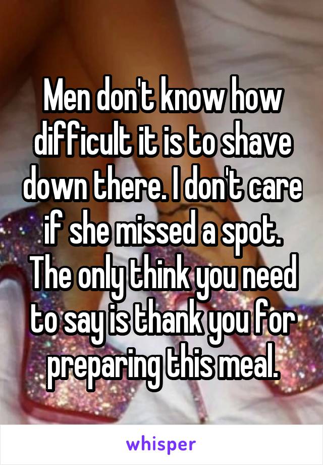 Men don't know how difficult it is to shave down there. I don't care if she missed a spot. The only think you need to say is thank you for preparing this meal.